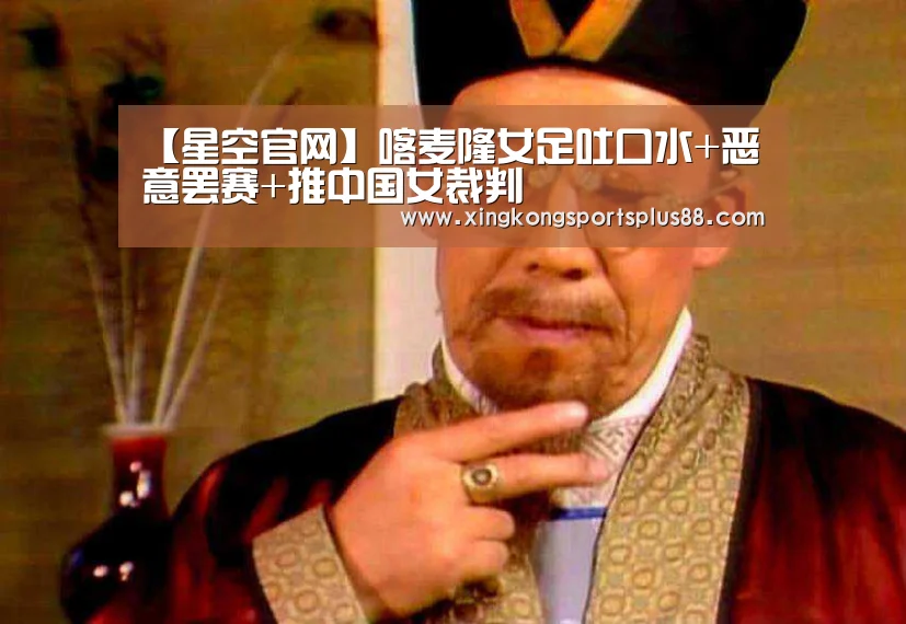 【星空官网】喀麦隆女足吐口水+恶意罢赛+推中国女裁判(图1) 星空平台