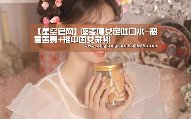 【星空官网】喀麦隆女足吐口水+恶意罢赛+推中国女裁判(图4) 星空登录